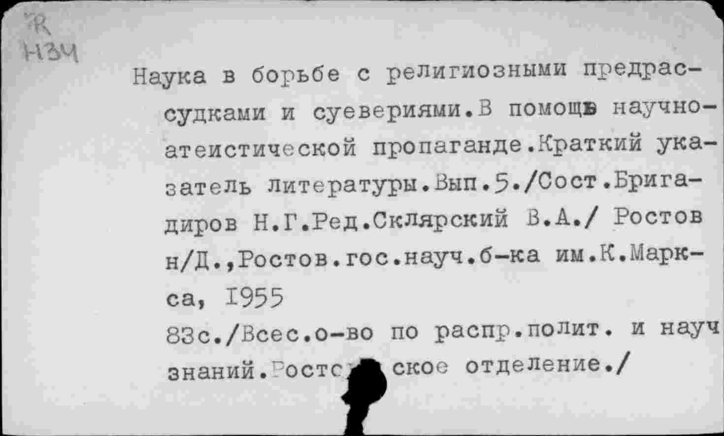 ﻿мъч
Наука в борьбе с религиозными предрассудками и суевериями.В помощь научноатеистической пропаганде.Краткий указатель литературы.Вып.5./Сост.Бригадиров Н.Г.Ред.Склярский В.А./ Ростов н/Д.»Ростов.гос.науч.б-ка им.К.Маркса, 1955 83с./Всес.о-во по распр.полит, и науч знаний.г’остс^Л скос отделение./